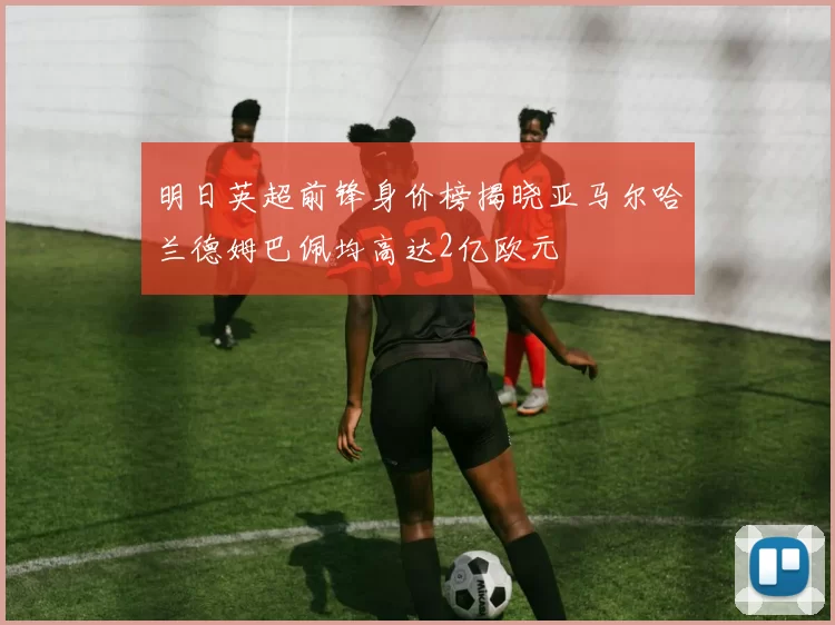 明日英超前锋身价榜揭晓亚马尔哈兰德姆巴佩均高达2亿欧元
