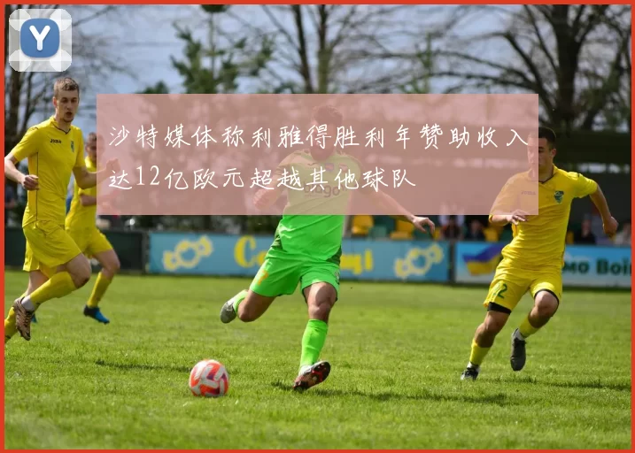 沙特媒体称利雅得胜利年赞助收入达12亿欧元超越其他球队