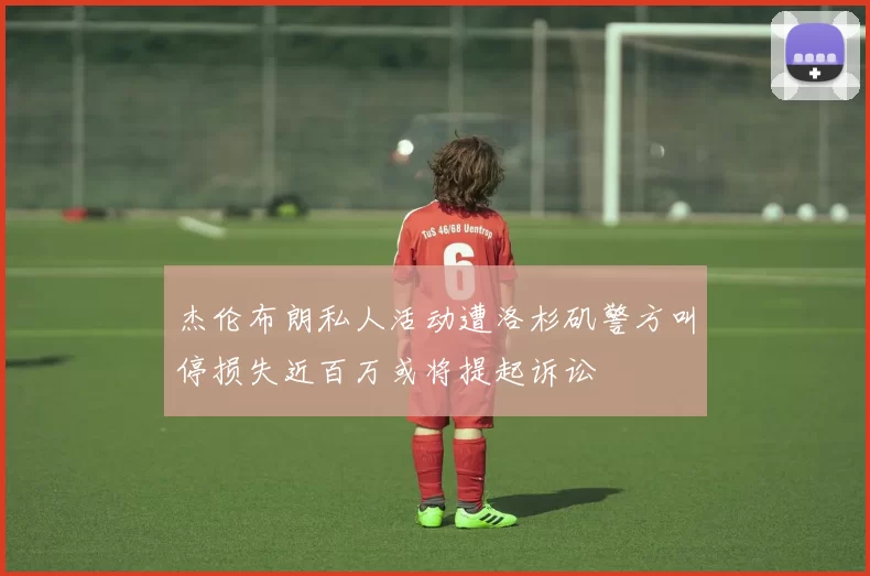 杰伦布朗私人活动遭洛杉矶警方叫停损失近百万或将提起诉讼