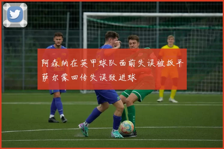 阿森纳在英甲球队面前失误被扳平萨尔蒙回传失误致进球