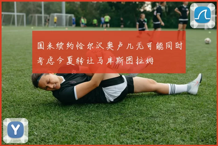 国米续约恰尔汉奥卢几无可能同时考虑今夏转让马库斯图拉姆