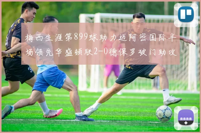 梅西生涯第899球助力迈阿密国际半场领先华盛顿联2-0德保罗破门助攻