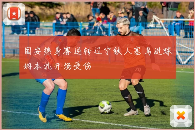 国安热身赛逆转辽宁铁人塞鸟进球姆本扎开场受伤