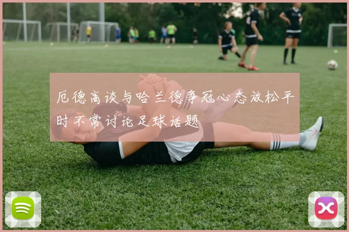 厄德高谈与哈兰德争冠心态放松平时不常讨论足球话题