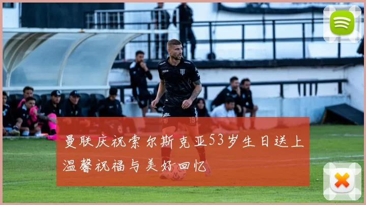 曼联庆祝索尔斯克亚53岁生日送上温馨祝福与美好回忆
