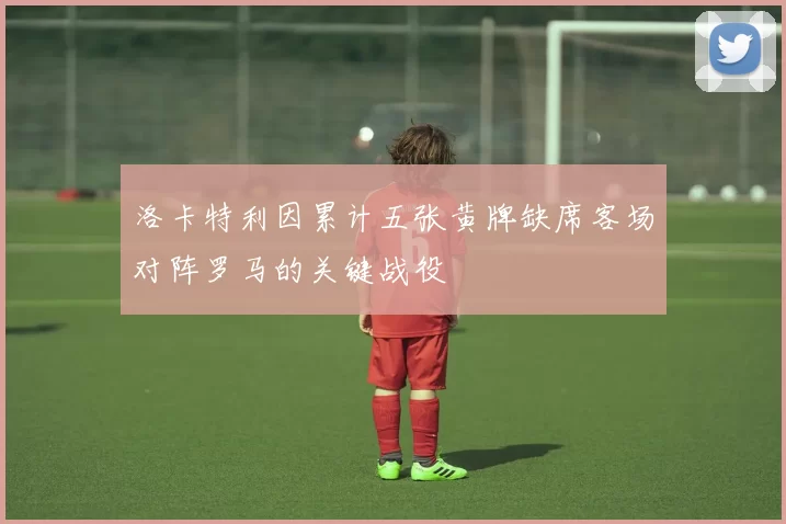 洛卡特利因累计五张黄牌缺席客场对阵罗马的关键战役