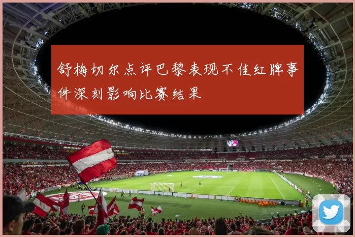 舒梅切尔点评巴黎表现不佳红牌事件深刻影响比赛结果