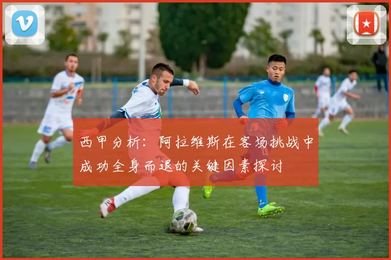 西甲分析：阿拉维斯在客场挑战中成功全身而退的关键因素探讨