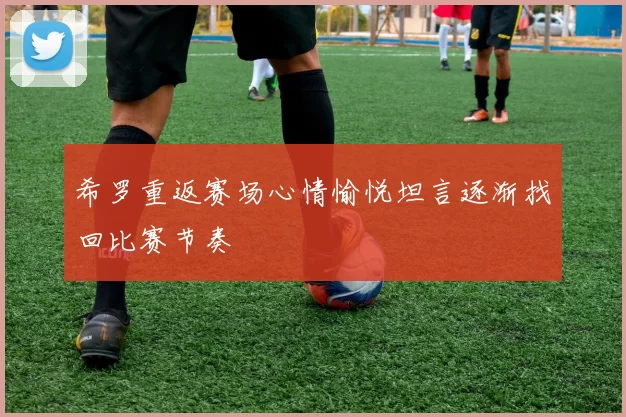 希罗重返赛场心情愉悦坦言逐渐找回比赛节奏