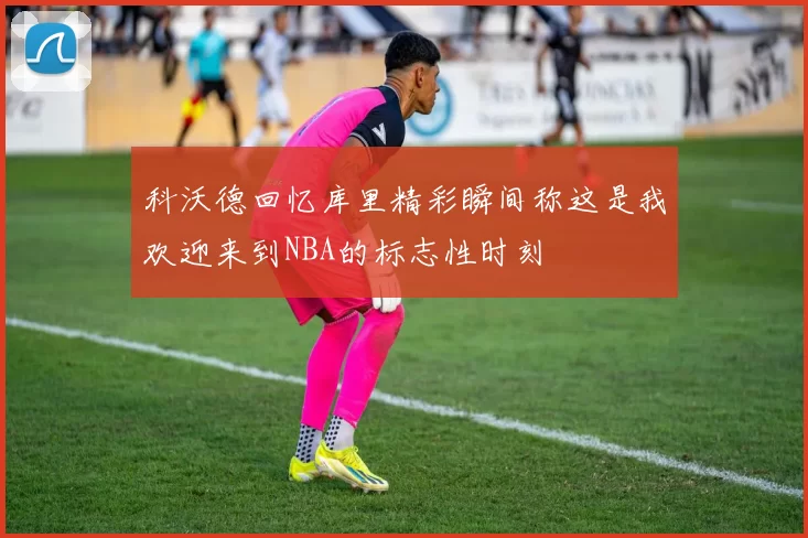科沃德回忆库里精彩瞬间称这是我欢迎来到NBA的标志性时刻