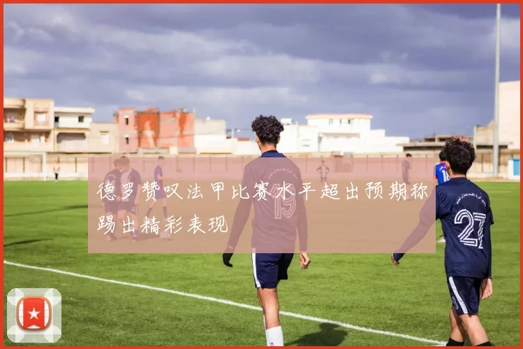 德罗赞叹法甲比赛水平超出预期称踢出精彩表现