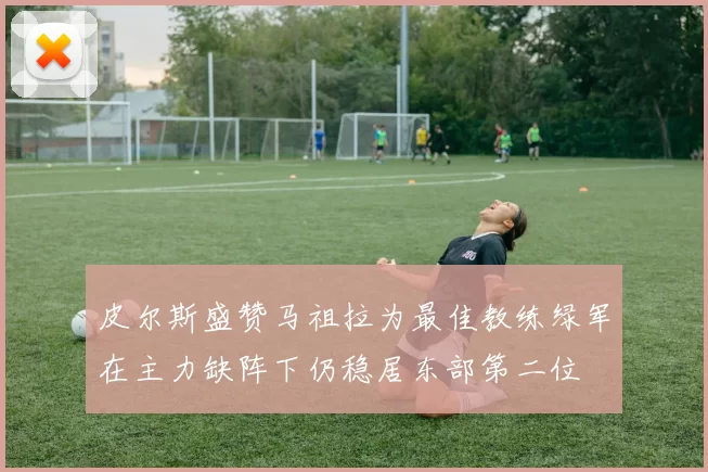 皮尔斯盛赞马祖拉为最佳教练绿军在主力缺阵下仍稳居东部第二位