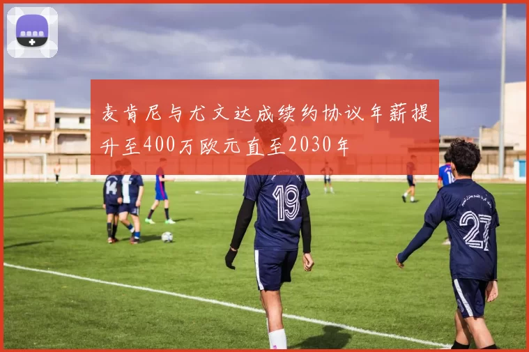 麦肯尼与尤文达成续约协议年薪提升至400万欧元直至2030年