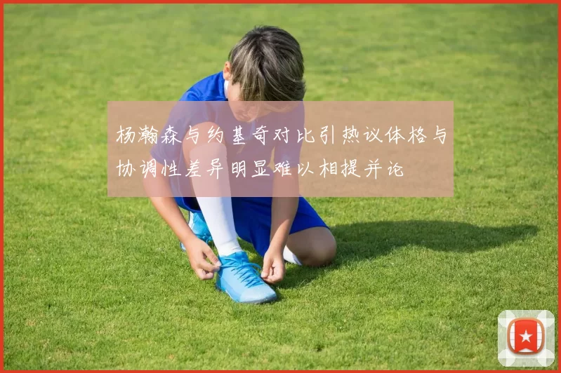 杨瀚森与约基奇对比引热议体格与协调性差异明显难以相提并论