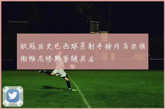 欧冠历史巴西球员射手榜内马尔领衔维尼修斯紧随其后