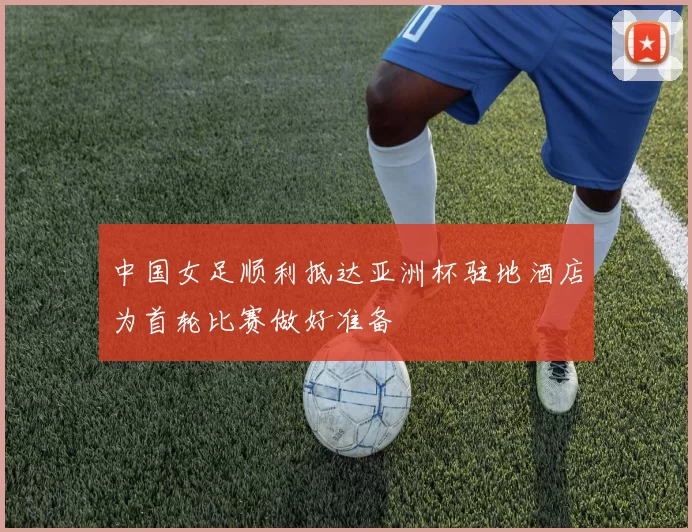 中国女足顺利抵达亚洲杯驻地酒店为首轮比赛做好准备