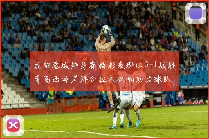 成都蓉城热身赛精彩表现以3-1战胜青岛西海岸拜合拉木双响助力球队胜利