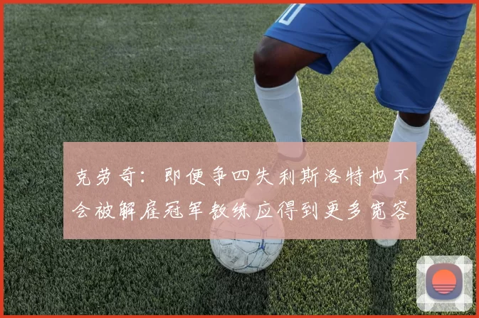 克劳奇：即便争四失利斯洛特也不会被解雇冠军教练应得到更多宽容与理解