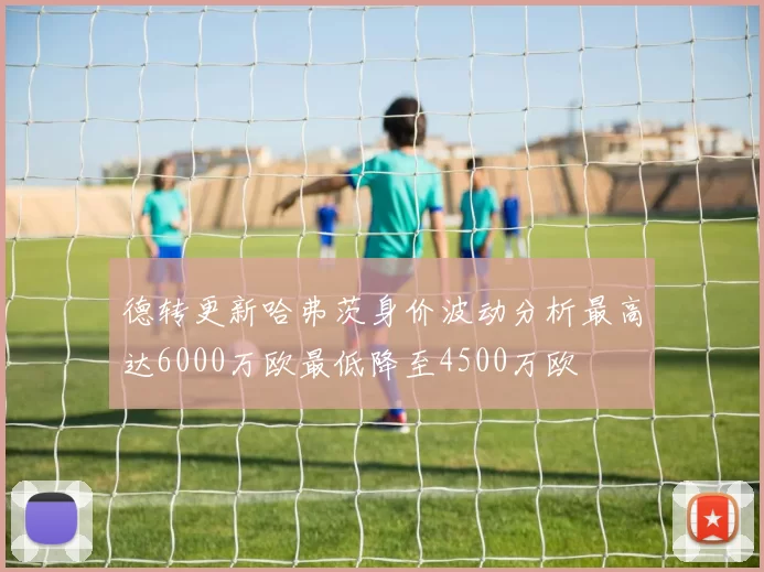 德转更新哈弗茨身价波动分析最高达6000万欧最低降至4500万欧