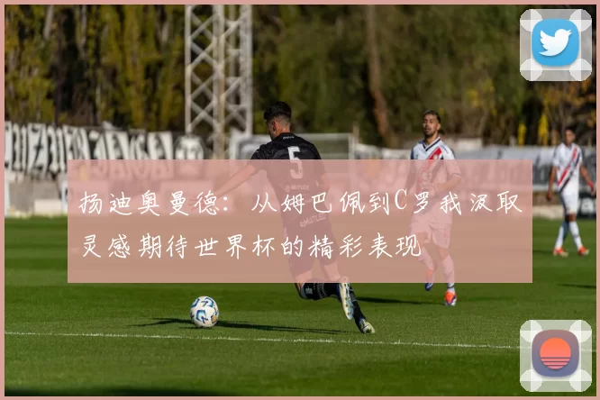 扬迪奥曼德：从姆巴佩到C罗我汲取灵感期待世界杯的精彩表现