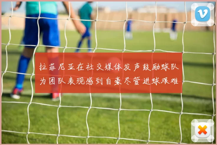 拉菲尼亚在社交媒体发声鼓励球队为团队表现感到自豪尽管进球艰难