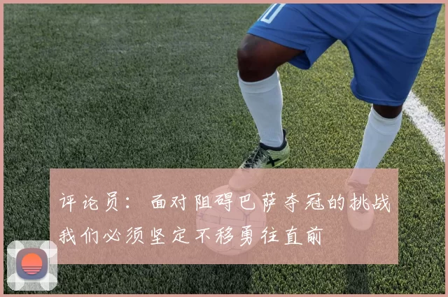评论员：面对阻碍巴萨夺冠的挑战我们必须坚定不移勇往直前