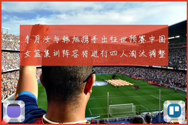 李月汝与韩旭携手出征世预赛中国女篮集训阵容将进行四人淘汰调整