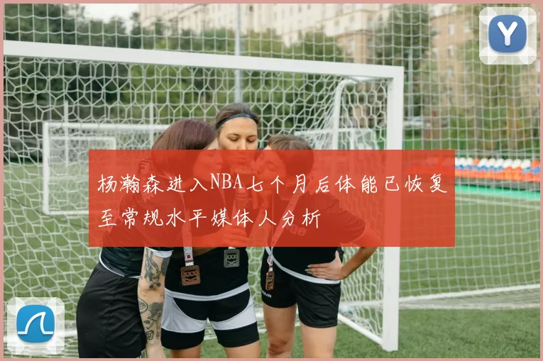 杨瀚森进入NBA七个月后体能已恢复至常规水平媒体人分析